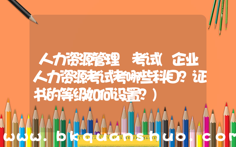 人力资源管理 考试(企业人力资源考试考哪些科目？证书的等级如何设置？)